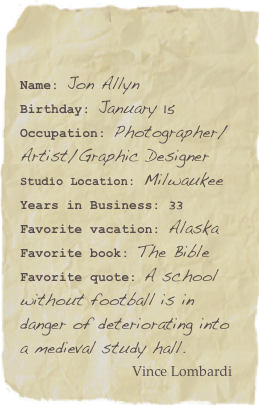 

Name: Jon AllynBirthday: January 15Occupation: Photographer/Artist/Graphic Designer
Studio Location: Milwaukee
Years in Business: 33
Favorite vacation: AlaskaFavorite book: The Bible Favorite quote: A school without football is in danger of deteriorating into a medieval study hall.
                            Vince Lombardi