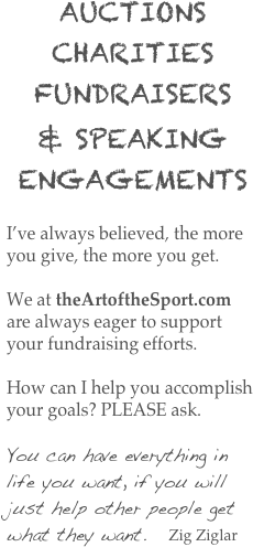 AUCTIONS CHARITIES   FUNDRAISERS
& SPEAKING ENGAGEMENTS

I’ve always believed, the more you give, the more you get. 

We at theArtoftheSport.com are always eager to support your fundraising efforts.

How can I help you accomplish your goals? PLEASE ask.

You can have everything in life you want, if you will just help other people get what they want.   Zig Ziglar

